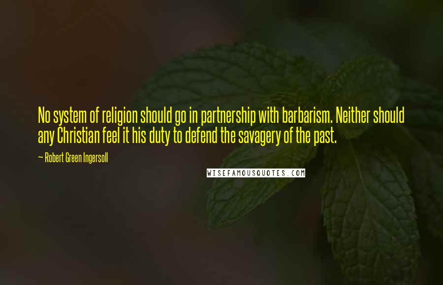 Robert Green Ingersoll Quotes: No system of religion should go in partnership with barbarism. Neither should any Christian feel it his duty to defend the savagery of the past.