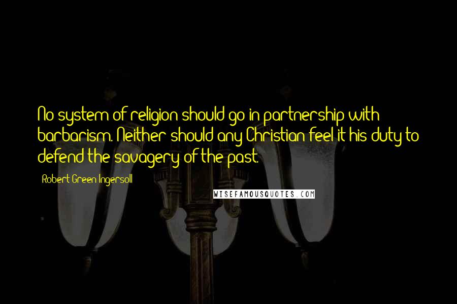 Robert Green Ingersoll Quotes: No system of religion should go in partnership with barbarism. Neither should any Christian feel it his duty to defend the savagery of the past.
