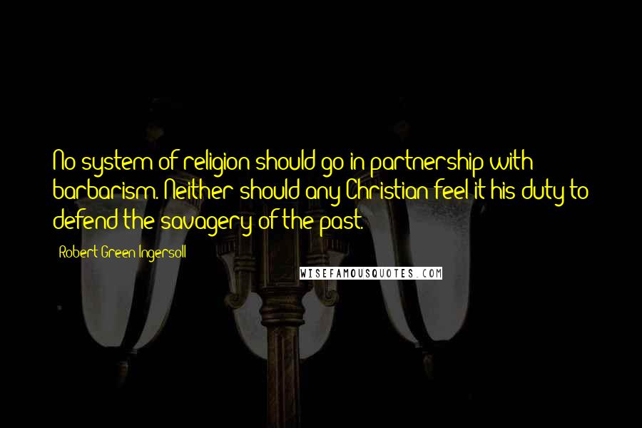 Robert Green Ingersoll Quotes: No system of religion should go in partnership with barbarism. Neither should any Christian feel it his duty to defend the savagery of the past.