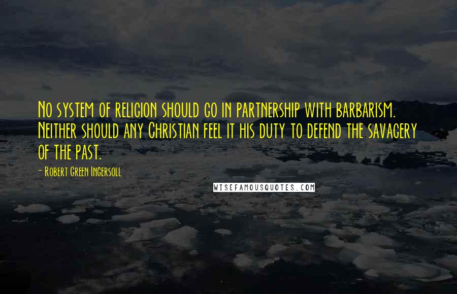 Robert Green Ingersoll Quotes: No system of religion should go in partnership with barbarism. Neither should any Christian feel it his duty to defend the savagery of the past.