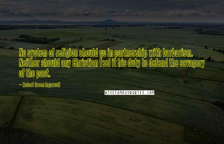 Robert Green Ingersoll Quotes: No system of religion should go in partnership with barbarism. Neither should any Christian feel it his duty to defend the savagery of the past.