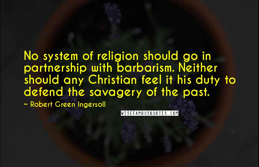 Robert Green Ingersoll Quotes: No system of religion should go in partnership with barbarism. Neither should any Christian feel it his duty to defend the savagery of the past.