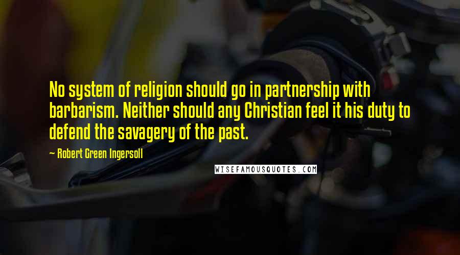 Robert Green Ingersoll Quotes: No system of religion should go in partnership with barbarism. Neither should any Christian feel it his duty to defend the savagery of the past.