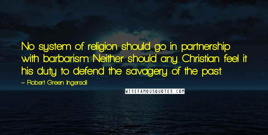 Robert Green Ingersoll Quotes: No system of religion should go in partnership with barbarism. Neither should any Christian feel it his duty to defend the savagery of the past.