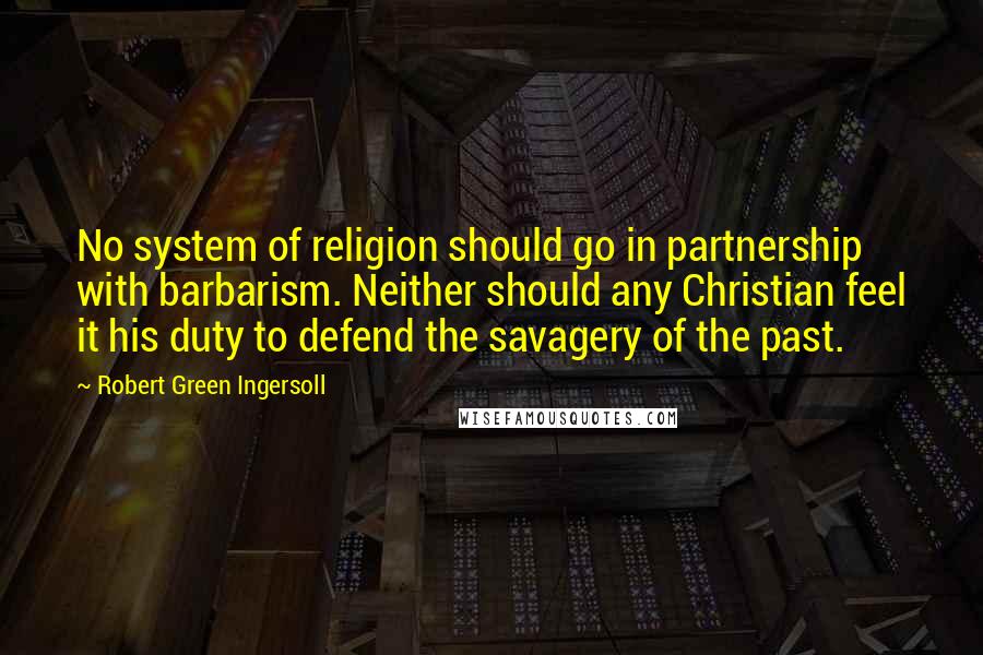 Robert Green Ingersoll Quotes: No system of religion should go in partnership with barbarism. Neither should any Christian feel it his duty to defend the savagery of the past.