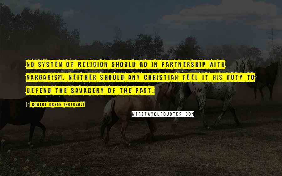 Robert Green Ingersoll Quotes: No system of religion should go in partnership with barbarism. Neither should any Christian feel it his duty to defend the savagery of the past.