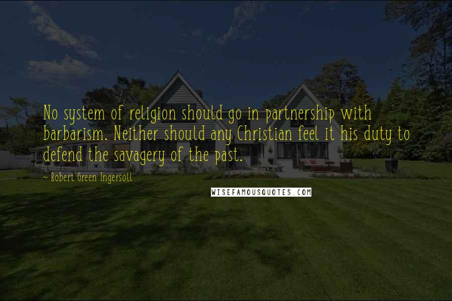 Robert Green Ingersoll Quotes: No system of religion should go in partnership with barbarism. Neither should any Christian feel it his duty to defend the savagery of the past.