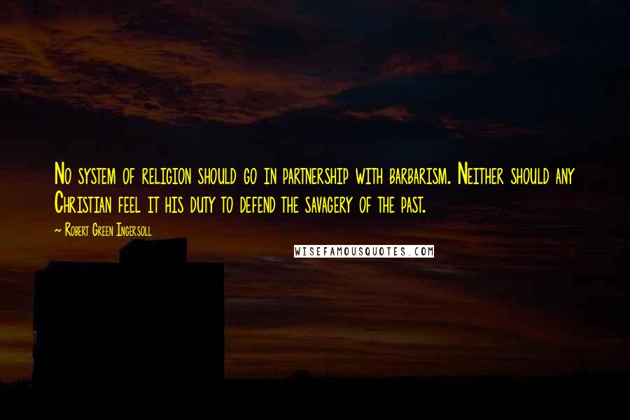 Robert Green Ingersoll Quotes: No system of religion should go in partnership with barbarism. Neither should any Christian feel it his duty to defend the savagery of the past.