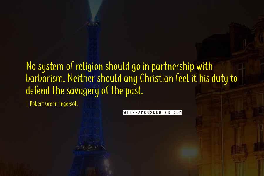 Robert Green Ingersoll Quotes: No system of religion should go in partnership with barbarism. Neither should any Christian feel it his duty to defend the savagery of the past.