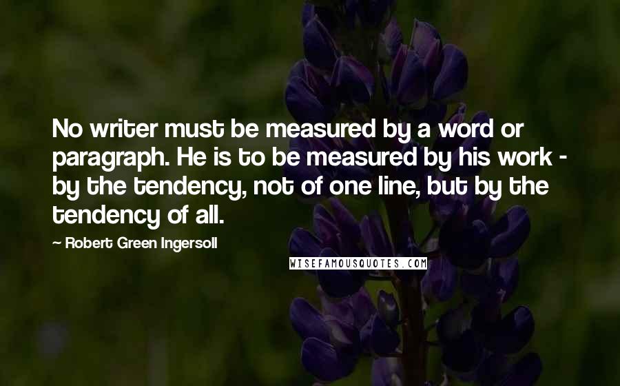 Robert Green Ingersoll Quotes: No writer must be measured by a word or paragraph. He is to be measured by his work - by the tendency, not of one line, but by the tendency of all.