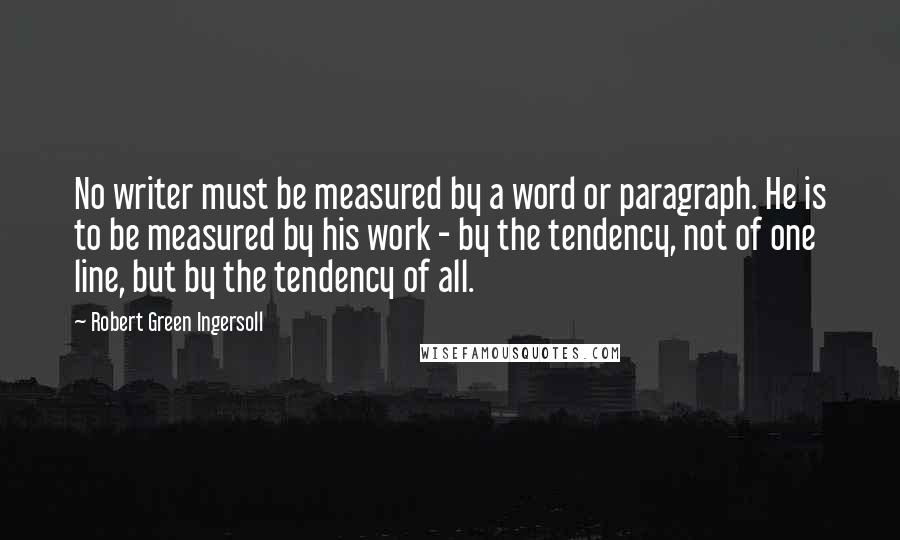 Robert Green Ingersoll Quotes: No writer must be measured by a word or paragraph. He is to be measured by his work - by the tendency, not of one line, but by the tendency of all.