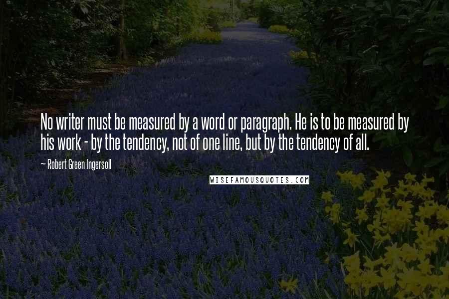 Robert Green Ingersoll Quotes: No writer must be measured by a word or paragraph. He is to be measured by his work - by the tendency, not of one line, but by the tendency of all.