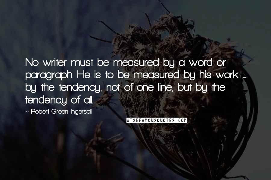 Robert Green Ingersoll Quotes: No writer must be measured by a word or paragraph. He is to be measured by his work - by the tendency, not of one line, but by the tendency of all.