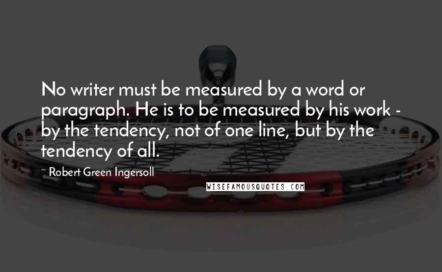 Robert Green Ingersoll Quotes: No writer must be measured by a word or paragraph. He is to be measured by his work - by the tendency, not of one line, but by the tendency of all.