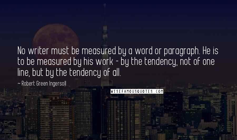 Robert Green Ingersoll Quotes: No writer must be measured by a word or paragraph. He is to be measured by his work - by the tendency, not of one line, but by the tendency of all.