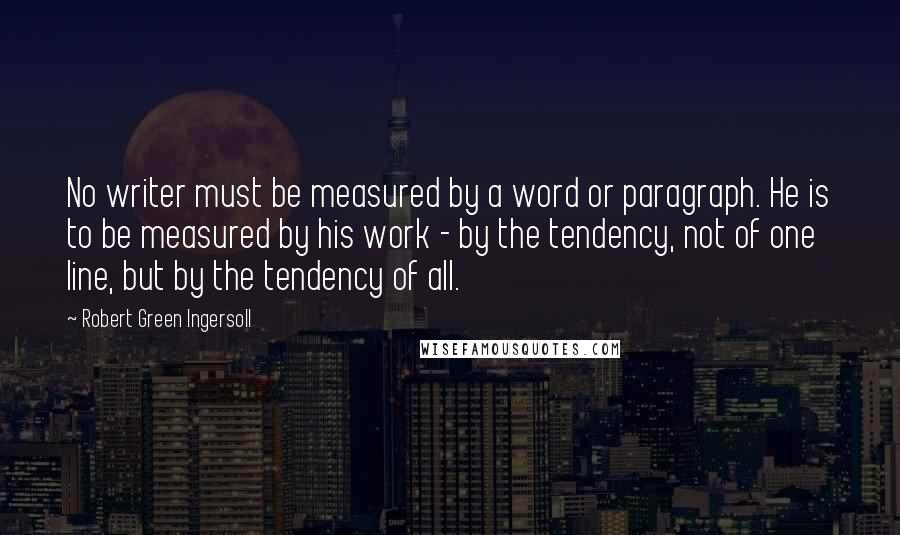 Robert Green Ingersoll Quotes: No writer must be measured by a word or paragraph. He is to be measured by his work - by the tendency, not of one line, but by the tendency of all.