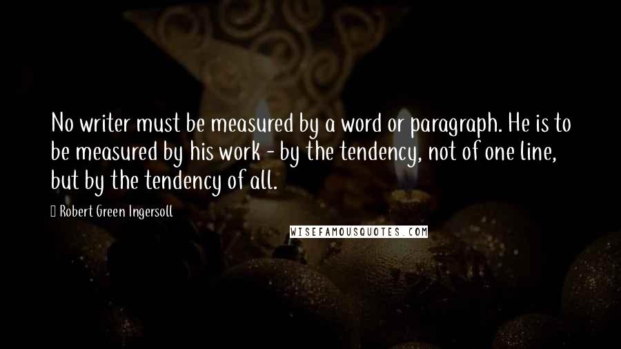 Robert Green Ingersoll Quotes: No writer must be measured by a word or paragraph. He is to be measured by his work - by the tendency, not of one line, but by the tendency of all.