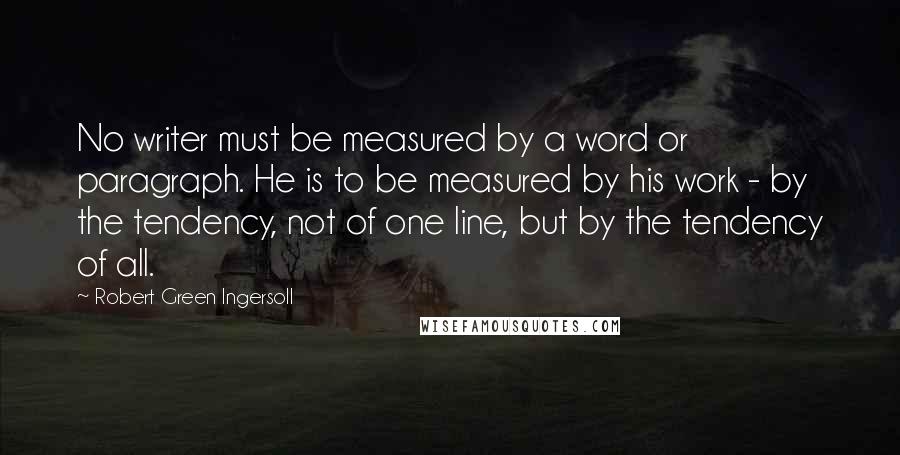 Robert Green Ingersoll Quotes: No writer must be measured by a word or paragraph. He is to be measured by his work - by the tendency, not of one line, but by the tendency of all.