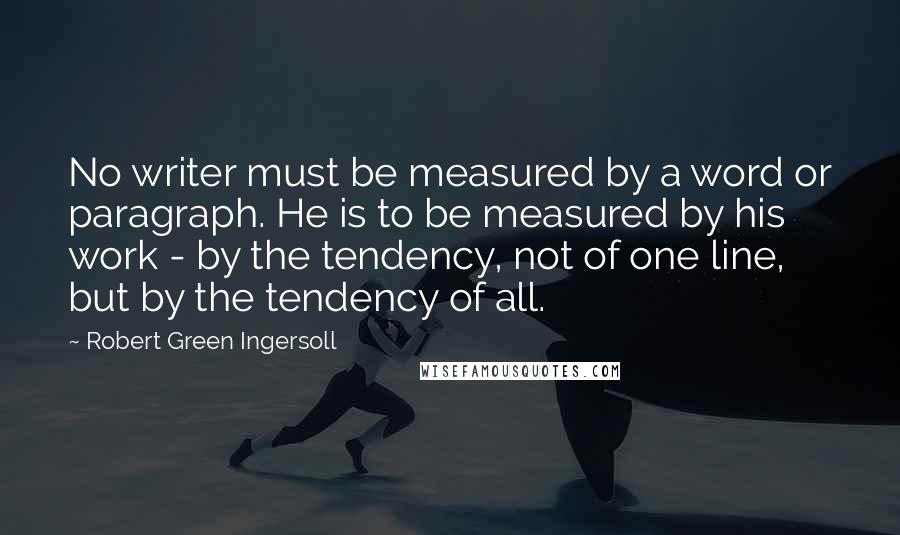 Robert Green Ingersoll Quotes: No writer must be measured by a word or paragraph. He is to be measured by his work - by the tendency, not of one line, but by the tendency of all.