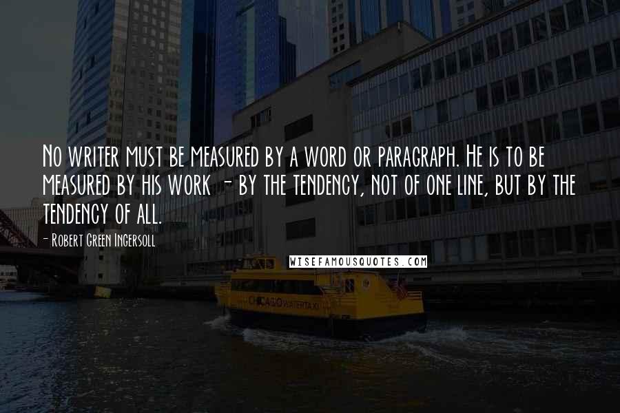 Robert Green Ingersoll Quotes: No writer must be measured by a word or paragraph. He is to be measured by his work - by the tendency, not of one line, but by the tendency of all.