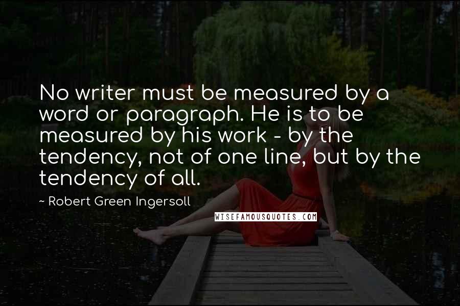 Robert Green Ingersoll Quotes: No writer must be measured by a word or paragraph. He is to be measured by his work - by the tendency, not of one line, but by the tendency of all.