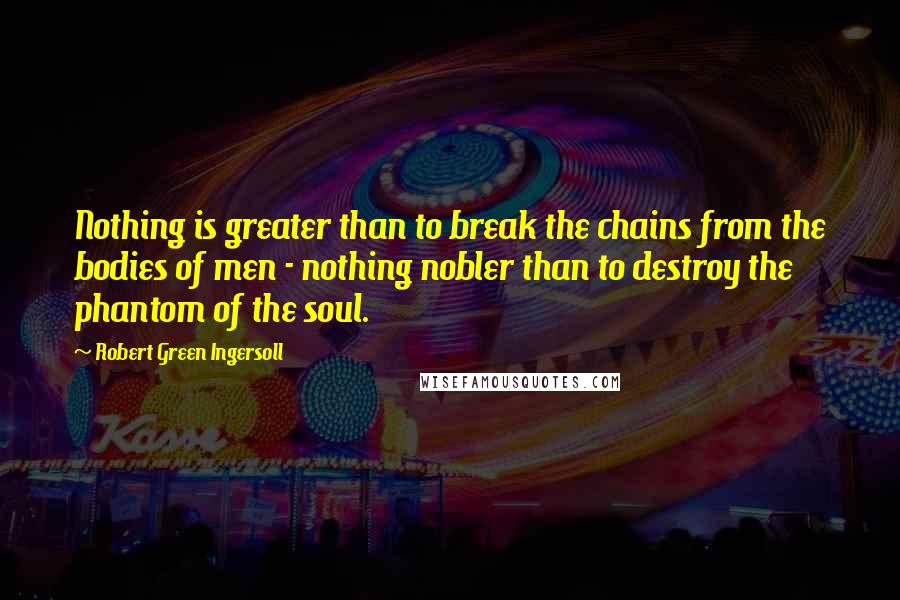 Robert Green Ingersoll Quotes: Nothing is greater than to break the chains from the bodies of men - nothing nobler than to destroy the phantom of the soul.