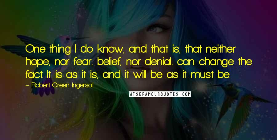 Robert Green Ingersoll Quotes: One thing I do know, and that is, that neither hope, nor fear, belief, nor denial, can change the fact. It is as it is, and it will be as it must be.