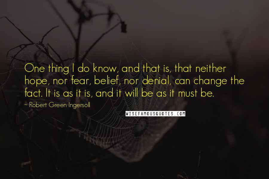 Robert Green Ingersoll Quotes: One thing I do know, and that is, that neither hope, nor fear, belief, nor denial, can change the fact. It is as it is, and it will be as it must be.