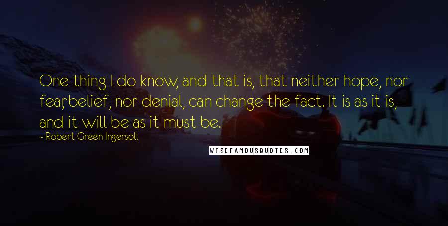 Robert Green Ingersoll Quotes: One thing I do know, and that is, that neither hope, nor fear, belief, nor denial, can change the fact. It is as it is, and it will be as it must be.