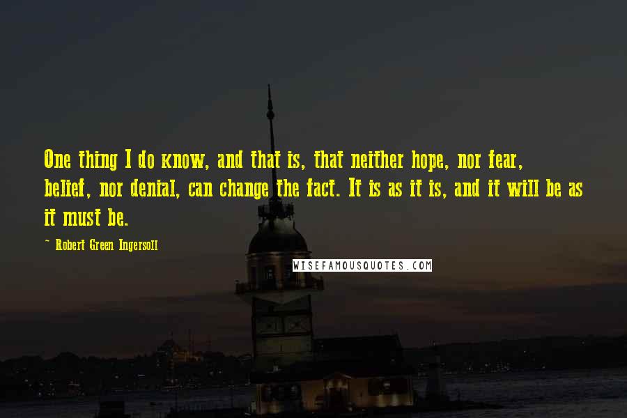 Robert Green Ingersoll Quotes: One thing I do know, and that is, that neither hope, nor fear, belief, nor denial, can change the fact. It is as it is, and it will be as it must be.