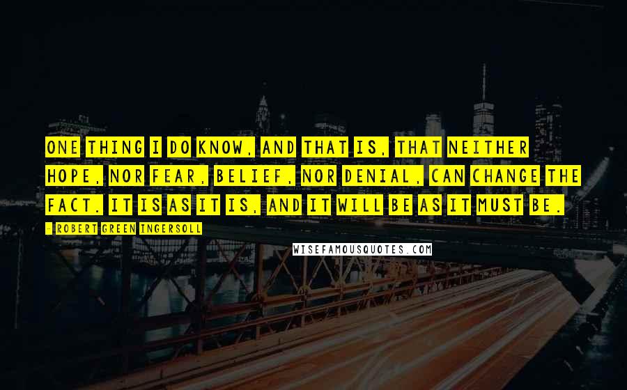 Robert Green Ingersoll Quotes: One thing I do know, and that is, that neither hope, nor fear, belief, nor denial, can change the fact. It is as it is, and it will be as it must be.