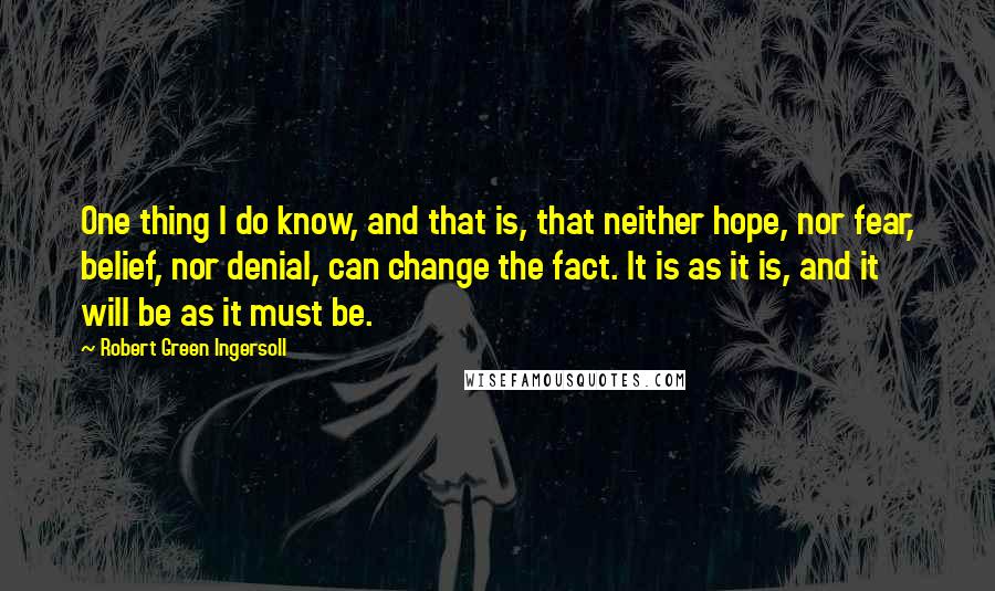 Robert Green Ingersoll Quotes: One thing I do know, and that is, that neither hope, nor fear, belief, nor denial, can change the fact. It is as it is, and it will be as it must be.