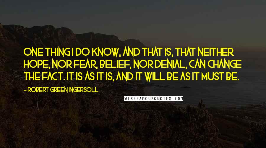 Robert Green Ingersoll Quotes: One thing I do know, and that is, that neither hope, nor fear, belief, nor denial, can change the fact. It is as it is, and it will be as it must be.