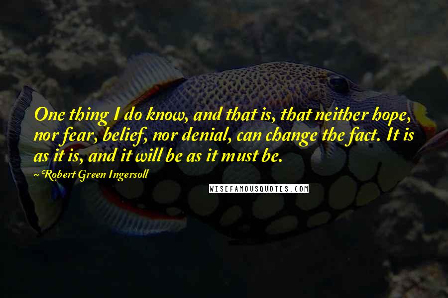 Robert Green Ingersoll Quotes: One thing I do know, and that is, that neither hope, nor fear, belief, nor denial, can change the fact. It is as it is, and it will be as it must be.