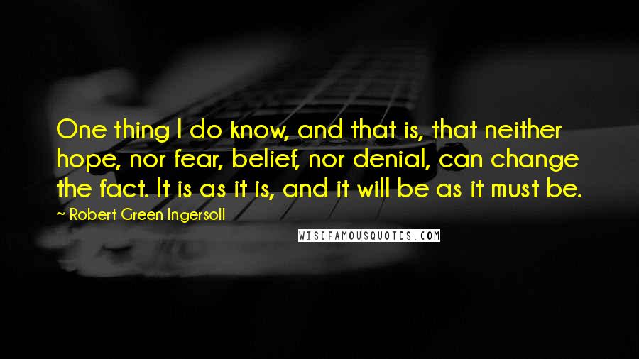 Robert Green Ingersoll Quotes: One thing I do know, and that is, that neither hope, nor fear, belief, nor denial, can change the fact. It is as it is, and it will be as it must be.