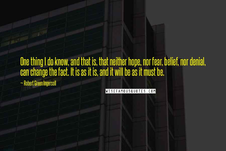 Robert Green Ingersoll Quotes: One thing I do know, and that is, that neither hope, nor fear, belief, nor denial, can change the fact. It is as it is, and it will be as it must be.