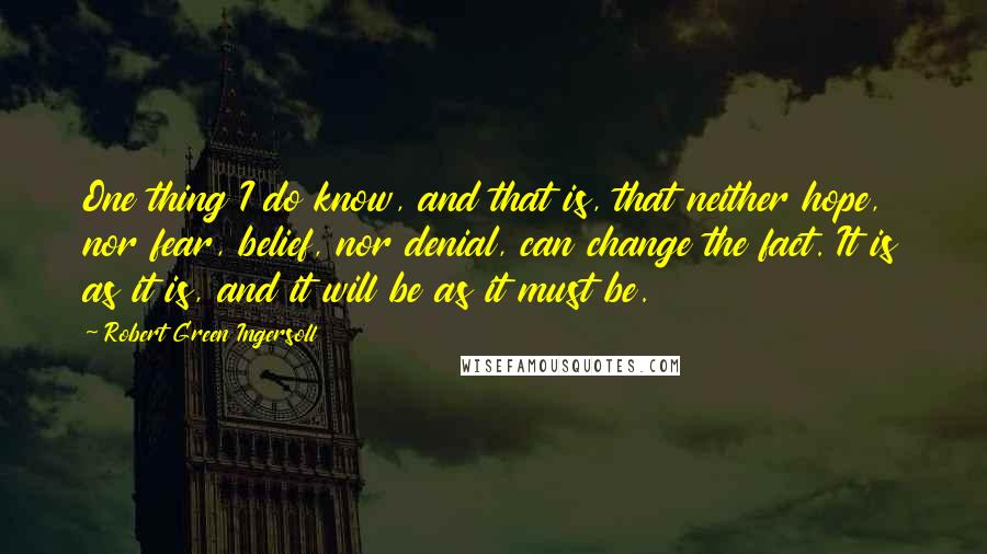 Robert Green Ingersoll Quotes: One thing I do know, and that is, that neither hope, nor fear, belief, nor denial, can change the fact. It is as it is, and it will be as it must be.