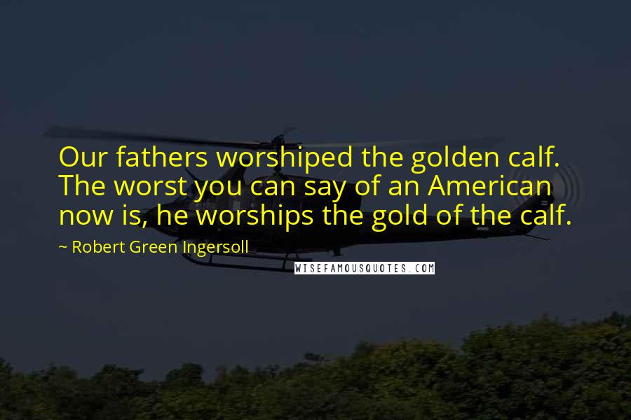 Robert Green Ingersoll Quotes: Our fathers worshiped the golden calf. The worst you can say of an American now is, he worships the gold of the calf.