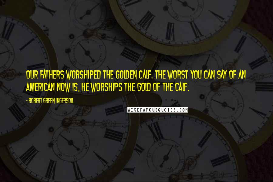 Robert Green Ingersoll Quotes: Our fathers worshiped the golden calf. The worst you can say of an American now is, he worships the gold of the calf.