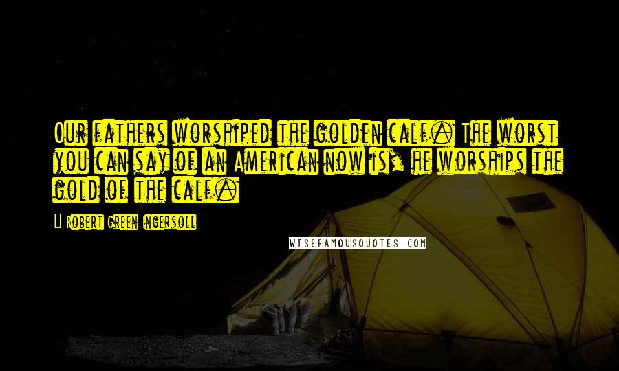 Robert Green Ingersoll Quotes: Our fathers worshiped the golden calf. The worst you can say of an American now is, he worships the gold of the calf.