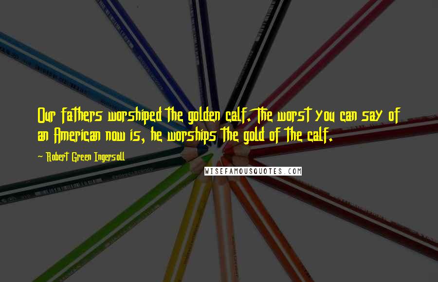 Robert Green Ingersoll Quotes: Our fathers worshiped the golden calf. The worst you can say of an American now is, he worships the gold of the calf.