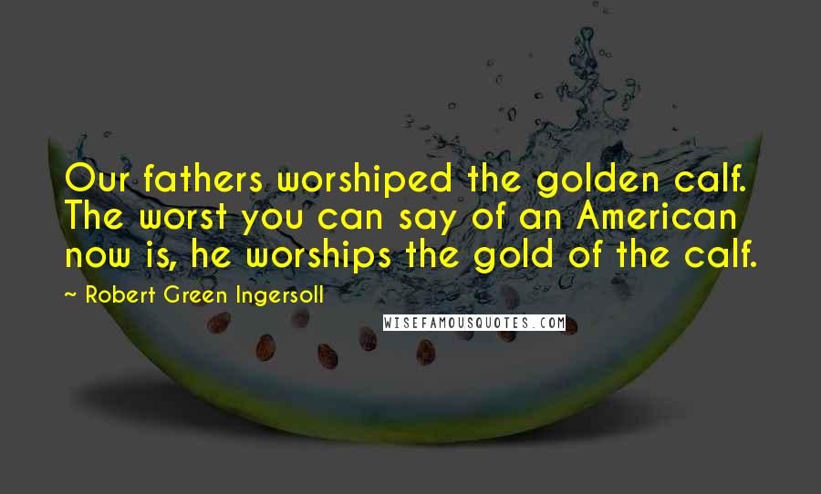 Robert Green Ingersoll Quotes: Our fathers worshiped the golden calf. The worst you can say of an American now is, he worships the gold of the calf.