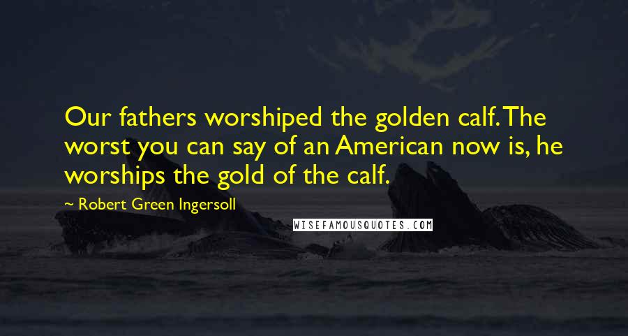 Robert Green Ingersoll Quotes: Our fathers worshiped the golden calf. The worst you can say of an American now is, he worships the gold of the calf.