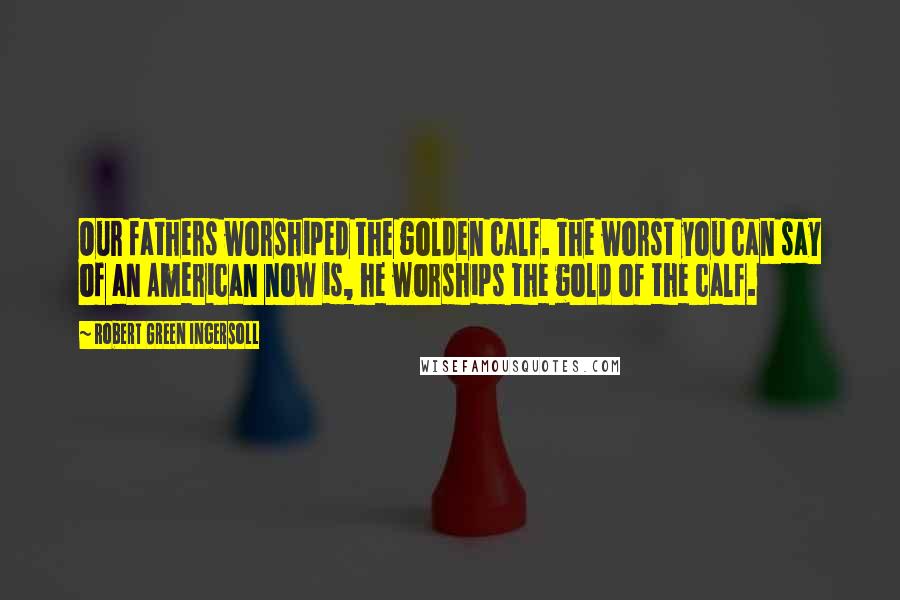 Robert Green Ingersoll Quotes: Our fathers worshiped the golden calf. The worst you can say of an American now is, he worships the gold of the calf.