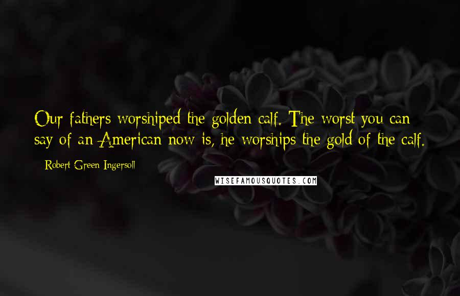 Robert Green Ingersoll Quotes: Our fathers worshiped the golden calf. The worst you can say of an American now is, he worships the gold of the calf.