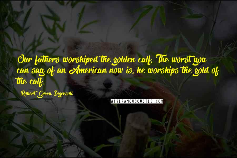 Robert Green Ingersoll Quotes: Our fathers worshiped the golden calf. The worst you can say of an American now is, he worships the gold of the calf.