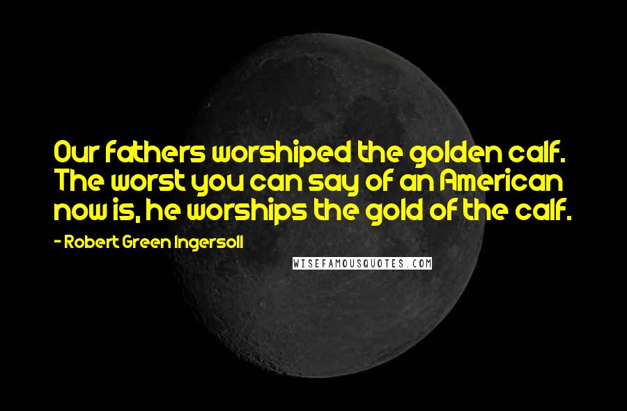 Robert Green Ingersoll Quotes: Our fathers worshiped the golden calf. The worst you can say of an American now is, he worships the gold of the calf.