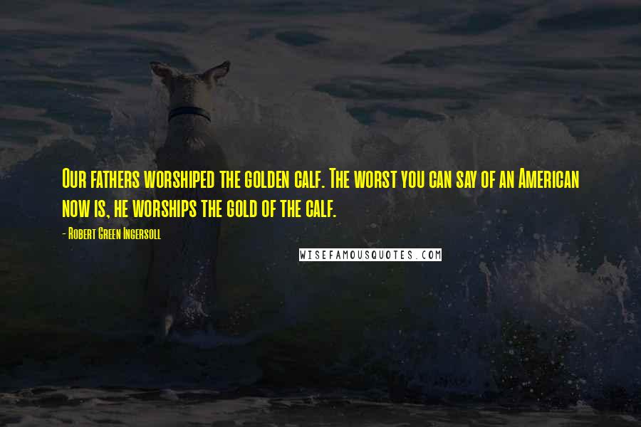 Robert Green Ingersoll Quotes: Our fathers worshiped the golden calf. The worst you can say of an American now is, he worships the gold of the calf.