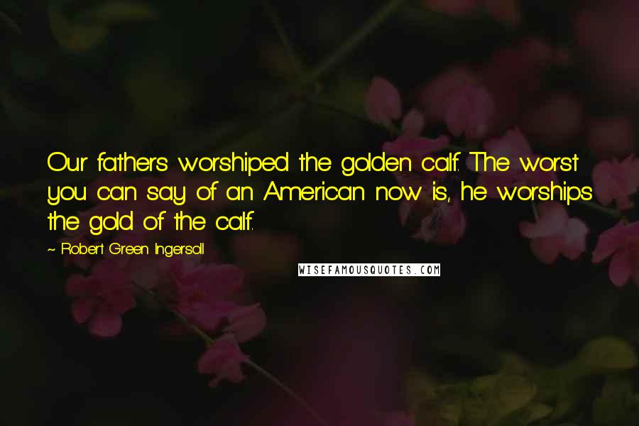 Robert Green Ingersoll Quotes: Our fathers worshiped the golden calf. The worst you can say of an American now is, he worships the gold of the calf.