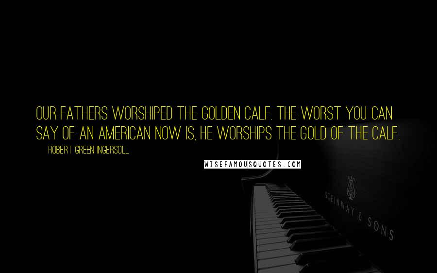 Robert Green Ingersoll Quotes: Our fathers worshiped the golden calf. The worst you can say of an American now is, he worships the gold of the calf.